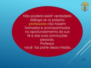 14
Não poderia existir verdadeiro
diálogo se os próprios
professores não fossem
formados e acompanhados
no aprofundamento da sua
fé e das suas convicções
pessoais.
Professor
você faz parte dessa missão.
 