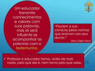 15
 Professor e educador forma, antes de mais
nada, pelo que ele é, nem tanto pelo que sabe.
“Pautem a sua
conduta pelas normas
que ensinam aos seus
alunos.”
Drew Gilpin Faust
Um educador
transmite
conhecimentos
e valores com
suas palavras,
mas só será
influente se
acompanhar as
palavras com o
testemunho.
 