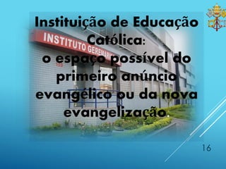 Instituição de Educação
Católica:
o espaço possível do
primeiro anúncio
evangélico ou da nova
evangelização.
16
 