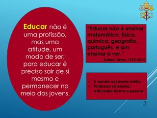 3
“Educar não é ensinar
matemática, física,
química, geografia,
português, e sim
ensinar a ver.”
Rubem Alves, 1933-2014
 Ir aonde os jovens estão.
 Professor só ensina,
educador forma a pessoa.
Educar não é
uma profissão,
mas uma
atitude, um
modo de ser;
para educar é
preciso sair de si
mesmo e
permanecer no
meio dos jovens.
 