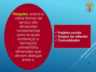 4
Pesquisa, ensino e
várias formas de
serviço são
dimensões
fundamentais
para as quais
endereçar a
formação
universitária,
dimensões que
devem dialogar
entre si.
 Projetos sociais
 Grupos de reflexão
 Comunidades
 