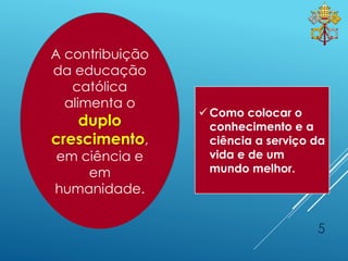 A contribuição
da educação
católica
alimenta o
duplo
crescimento,
em ciência e
em
humanidade.
5
 Como colocar o
conhecimento e a
ciência a serviço da
vida e de um
mundo melhor.
 