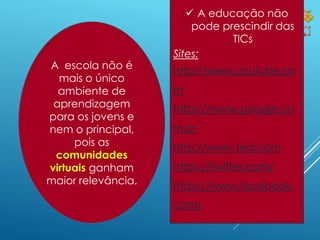 6
 A educação não
pode prescindir das
TICs
Sites:
http://www.youtube.co
m
https://www.google.co
m.br
http://www.ted.com
https://twitter.com/
https://www.facebook.
com/
A escola não é
mais o único
ambiente de
aprendizagem
para os jovens e
nem o principal,
pois as
comunidades
virtuais ganham
maior relevância.
 