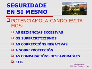 SEGURIDADE
EN SI MESMO

EDUCAR
HOXE

 POTENCIÁMOLA CANDO EVITAMOS:
 AS ESIXENCIAS EXCESIVAS
 OS SUPERCRITICISMOS
 AS CORRECCIÓNS NEGATIVAS
 A SOBREPROTECCIÓN
 AS COMPARACIÓNS DESFAVORABLES
 ETC.

Hipólito Puente
IES Álvaro Cunqueiro - Vigo

 