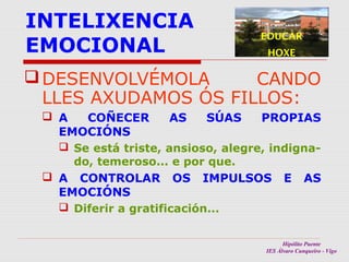 INTELIXENCIA
EMOCIONAL

EDUCAR
HOXE

 DESENVOLVÉMOLA
CANDO
LLES AXUDAMOS ÓS FILLOS:
 A
COÑECER
AS
SÚAS
PROPIAS
EMOCIÓNS
 Se está triste, ansioso, alegre, indignado, temeroso... e por que.
 A CONTROLAR OS IMPULSOS E AS
EMOCIÓNS
 Diferir a gratificación...
Hipólito Puente
IES Álvaro Cunqueiro - Vigo

 