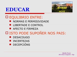 EDUCAR

EDUCAR
HOXE

 EQULIBRIO ENTRE:
 NORMAS E PERMISIVIDADE
 LIBERTADE E CONTROL
 AFECTO E FIRMEZA

 ISTO PODE SUPOÑER NOS PAIS:
 DESACOUGO
 INCERTEZAS
 DECEPCIÓNS
Hipólito Puente
IES Álvaro Cunqueiro - Vigo

 