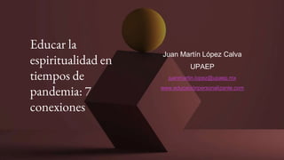 Educar la
espiritualidad en
tiempos de
pandemia: 7
conexiones
Juan Martín López Calva
UPAEP
juanmartin.lopez@upaep.mx
www.educaciónpersonalizante.com
 