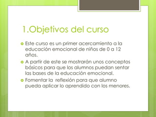 1.Objetivos del curso
 Este curso es un primer acercamiento a la
educación emocional de niños de 0 a 12
años.
 A partir de este se mostrarán unos conceptos
básicos para que los alumnos puedan sentar
las bases de la educación emocional.
 Fomentar la reflexión para que alumno
pueda aplicar lo aprendido con los menores.
 