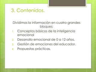3. Contenidos.
Dividimos la información en cuatro grandes
bloques:
1. Conceptos básicos de la inteligencia
emocional
2. Desarrollo emocional de 0 a 12 años.
3. Gestión de emociones del educador.
4. Propuestas prácticas.
 