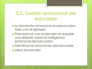 3.3. Gestión emocional del
educador
 La formación emocional se educa sobre
todo con el ejemplo.
 Para educar con el ejemplo se requiere
una reflexión sobre la inteligencia
emocional del educador.
 Identificar las emociones del educador.
 Ideas irracionales
 