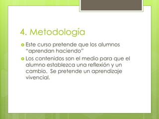4. Metodología
 Este curso pretende que los alumnos
“aprendan haciendo”
 Los contenidos son el medio para que el
alumno establezca una reflexión y un
cambio. Se pretende un aprendizaje
vivencial.
 