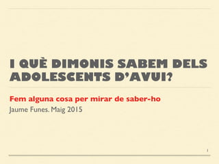 I QUÈ DIMONIS SABEM DELS
ADOLESCENTS D’AVUI?
Fem alguna cosa per mirar de saber-ho
Jaume Funes. Maig 2015
1
 