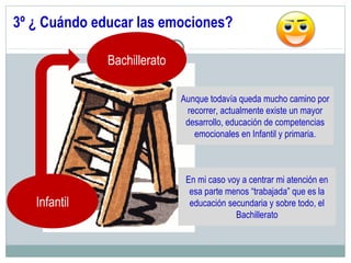 3º ¿ Cuándo educar las emociones?
Bachillerato
Infantil
Aunque todavía queda mucho camino por
recorrer, actualmente existe un mayor
desarrollo, educación de competencias
emocionales en Infantil y primaria.
En mi caso voy a centrar mi atención en
esa parte menos “trabajada” que es la
educación secundaria y sobre todo, el
Bachillerato
 