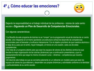4º ¿ Cómo educar las emociones?
Dejando la responsabilidad en el trabajo individual de los profesores – tutores de cada centro
escolar o Siguiendo un Plan de Desarrollo de Competencias Emocionales.
Con algunas características:
1.La filosofía de este programa de tutorías no es “romper” con la programación anual de tutorías de un centro
escolar, sino integrarse en el mismo aportando una estructura vertical de desarrollo de competencias
emocionales para el bienestar y la eficacia interpersonal. Con el objetivo prioritario de que nuestros alumnos a
lo largo de su paso por el centro, hayan trabajado, al menos en una ocasión, cada una de estas
competencias.
2.Se trata de un programa abierto para que sean los equipos de tutores de los distintos centros los que
decidan la mejor organización de las tutorías (dinámicas) que a continuación presentamos y que no
necesariamente tiene que seguir la misma vinculación curso – dinámica – competencia que nosotros
proponemos.
3.El ideal de este trabajo es que se convierta solamente en un referente (un modelo) para que sean los
equipos de tutores los que elaboren y desarrollen sus propias dinámicas y actividades conforme a la identidad
y particularidades de su centro escolar.
 