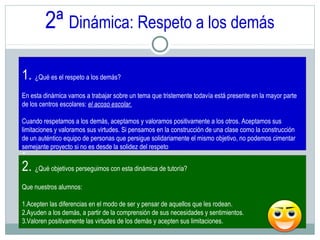 2ª Dinámica: Respeto a los demás
1. ¿Qué es el respeto a los demás?
En esta dinámica vamos a trabajar sobre un tema que tristemente todavía está presente en la mayor parte
de los centros escolares: el acoso escolar.
Cuando respetamos a los demás, aceptamos y valoramos positivamente a los otros. Aceptamos sus
limitaciones y valoramos sus virtudes. Si pensamos en la construcción de una clase como la construcción
de un auténtico equipo de personas que persigue solidariamente el mismo objetivo, no podemos cimentar
semejante proyecto si no es desde la solidez del respeto
.
2. ¿Qué objetivos perseguimos con esta dinámica de tutoría?
Que nuestros alumnos:
1.Acepten las diferencias en el modo de ser y pensar de aquellos que les rodean.
2.Ayuden a los demás, a partir de la comprensión de sus necesidades y sentimientos.
3.Valoren positivamente las virtudes de los demás y acepten sus limitaciones.
 