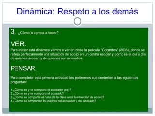 Dinámica: Respeto a los demás
3. ¿Cómo lo vamos a hacer?
VER.
Para iniciar está dinámica vamos a ver en clase la película “Cobardes” (2008), donde se
refleja perfectamente una situación de acoso en un centro escolar y cómo es el día a día
de quienes acosan y de quienes son acosados.
PENSAR.
Para completar esta primera actividad les pediremos que contesten a las siguientes
preguntas:
1.¿Cómo es y se comporta el acosador (es)?
2.¿Cómo es y se comporta el acosado?
3.¿Cómo se comporta el resto de la clase ante la situación de acoso?
4.¿Cómo se comportan los padres del acosador y del acosado?
 