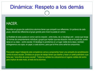 Dinámica: Respeto a los demás
HACER.
Reunidos en grupos de cuatro/cinco alumnos tienen que compartir sus reflexiones. Un portavoz de cada
grupo, elevará las reflexiones al grupo grande para iniciar la puesta en común.
La finalidad de esta puesta en común será la creación , entre todos, de un decálogo anti – acoso que recoja
10 normas de comportamiento individual y grupal que impidan que esa situación vista en la película, pueda
darse en su clase – centro escolar. El decálogo lo pondremos en un lugar visible de la clase y también
entregaremos una copia, en papel, a cada alumno, para que la firme como señal de compromiso.
Para poder seguir trabajando esta competencia vamos a proponerles hacer una campaña de sensibilización
contra el acoso escolar. Divididos en grupos de trabajo tienen que diseñar y hacer un cartel publicitario cuyo
lema sea: “zona libre de acoso escolar”. Todos los carteles los colocaremos en lugares visibles del centro
para implicar de este modo, al resto de los alumnos.
 
