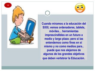 1.3
Cuando miramos a la educación del
SXXI, vemos ordenadores, tablets,
móviles… herramientas
imprescindibles en un futuro a
medio y largo plazo; pero si las
entendemos como fines en sí
mismo y no como medios para..
puede que nos alejemos de
algunos de los grandes objetivos
que deben vertebrar la Educación.
 