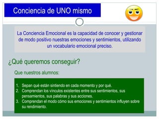 Conciencia de UNO mismo
La Conciencia Emocional es la capacidad de conocer y gestionar
de modo positivo nuestras emociones y sentimientos, utilizando
un vocabulario emocional preciso.
¿Qué queremos conseguir?
1. Sepan qué están sintiendo en cada momento y por qué.
2. Comprendan los vínculos existentes entre sus sentimientos, sus
pensamientos, sus palabras y sus acciones.
3. Comprendan el modo cómo sus emociones y sentimientos influyen sobre
su rendimiento.
Que nuestros alumnos:
 