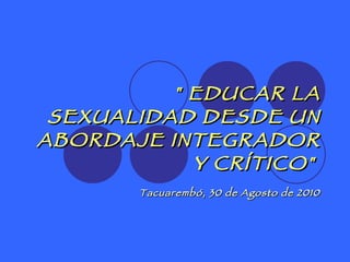 &quot; EDUCAR LA SEXUALIDAD DESDE UN ABORDAJE INTEGRADOR Y CRÍTICO&quot;   Tacuarembó, 30 de Agosto de 2010 