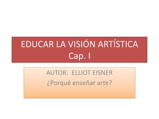 EDUCAR LA VISIÓN ARTÍSTICA
          Cap. I
     AUTOR: ELLIOT EISNER
     ¿Porqué enseñar arte?
 