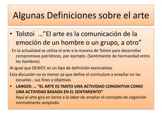 Algunas Definiciones sobre el arte
• Tolstoi …”El arte es la comunicación de la
  emoción de un hombre o un grupo, a otro”
 En la actualidad se utiliza el arte a la manera de Tolstoi para desarrollar
    compromisos patrióticos, por ejemplo. (Sentimiento de hermandad entre
    los hombres)
Al igual que DEWEY, es un tipo de definición esencialista.
Esta discusión no es menor ya que define el curriculum a enseñar en las
    escuelas , sus fines y objetivos
 LANGER: … “EL ARTE ES TANTO UNA ACTIVIDAD CONGNITIVA COMO
    UNA ACTIVIDAD BASADA EN EL SENTIMIENTO”
    Aquí el arte gira en torno a la labor de ampliar el concepto de cognición
    normalmente aceptado.
 