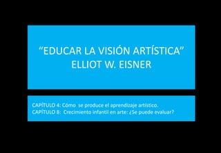 “EDUCAR LA VISIÓN ARTÍSTICA”
       ELLIOT W. EISNER


CAPÍTULO 4: Cómo se produce el aprendizaje artístico.
CAPÍTULO 8: Crecimiento infantil en arte: ¿Se puede evaluar?
 