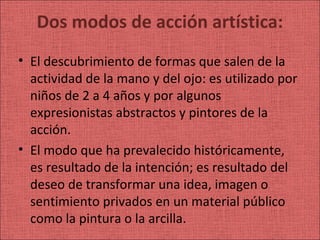Dos modos de acción artística:
• El descubrimiento de formas que salen de la
  actividad de la mano y del ojo: es utilizado por
  niños de 2 a 4 años y por algunos
  expresionistas abstractos y pintores de la
  acción.
• El modo que ha prevalecido históricamente,
  es resultado de la intención; es resultado del
  deseo de transformar una idea, imagen o
  sentimiento privados en un material público
  como la pintura o la arcilla.
 