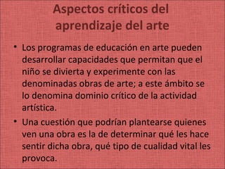 Aspectos críticos del
          aprendizaje del arte
• Los programas de educación en arte pueden
  desarrollar capacidades que permitan que el
  niño se divierta y experimente con las
  denominadas obras de arte; a este ámbito se
  lo denomina dominio crítico de la actividad
  artística.
• Una cuestión que podrían plantearse quienes
  ven una obra es la de determinar qué les hace
  sentir dicha obra, qué tipo de cualidad vital les
  provoca.
 