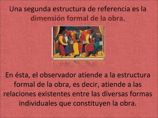 Una segunda estructura de referencia es la
       dimensión formal de la obra.




 En ésta, el observador atiende a la estructura
    formal de la obra, es decir, atiende a las
relaciones existentes entre las diversas formas
      individuales que constituyen la obra.
 