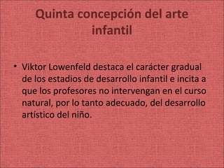 Quinta concepción del arte
              infantil

• Viktor Lowenfeld destaca el carácter gradual
  de los estadios de desarrollo infantil e incita a
  que los profesores no intervengan en el curso
  natural, por lo tanto adecuado, del desarrollo
  artístico del niño.
 
