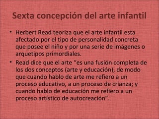 Sexta concepción del arte infantil
• Herbert Read teoriza que el arte infantil esta
  afectado por el tipo de personalidad concreta
  que posee el niño y por una serie de imágenes o
  arquetipos primordiales.
• Read dice que el arte “es una fusión completa de
  los dos conceptos (arte y educación), de modo
  que cuando hablo de arte me refiero a un
  proceso educativo, a un proceso de crianza; y
  cuando hablo de educación me refiero a un
  proceso artístico de autocreación”.
 