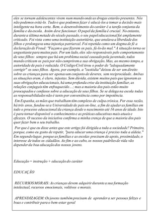 eles se tornam adolescentes vivem num mundoondeas drogas estarão presentes. Nós
não podemos evitá-lo. Tudoo que podemos fazer é educá-los a tomar a decisão mais
inteligente na hora certa. Bem, o desenvolvimento do caráter é a tarefa conjunta da
família e da escola. Assim deve funcionar. O papelda família é crucial. No entanto,
durantea última metade do século passado, o seu papeleducacionalfoi amplamente
criticado. Foi vista como uma instituição autoritária, que anulava a liberdadedos
filhos e prolongava uma injustiça patriarcal. Foi repetida como um dogma de fé a
declaração de Freud: "Façam o que fizerem os pais, fá-lo-ão mal." A situação torna-se
angustiantepara muitospais. Por um lado, eles são responsáveis pelo comportamento
de seus filhos: sempre que há um problema social causadopela juventude, todos
mundocriticam os paispor não cumprirem a sua obrigação. Mas, ao mesmo tempo, a
autoridadede pais é reduzida. O CódigoCivil tirou o poder de "adequadamente
corrigir" os seus filhos. Agora, por exemplo, a "custódia" deixou de ser um direito
sobre as crianças para ser apenasum conjunto de deveres, sem reciprocidade. Ambas
as situações eram, é claro, injustas. Sem dúvida, existem muitos pais que ignoram as
suas obrigações educacionais, há uma profunda crise da instituição familiar, as
relações conjugaistêm enfraquecido...; mas a maioria dos pais estão muito
preocupadose confusos sobre a educação de seus filhos. Se se delega na escola todas
as responsabilidadesnão é tanto por conveniência como por impotência.
Em Espanha,asmães que trabalham têm complexo de culpa crónica. Por essa razão,
há três anos, fundou-sea Universidadede paison-line, a fim de ajudaras famílias em
todo o processo educacionalda criança desde o nascimento até 16 anos de idade. Isto
é para tornar disponível o conhecimento e as práticas educativas mais atuaise
eficazes. O sucesso da iniciativa confirma a minha crença de que a maioria dos pais
quer fazer bem o seu trabalho.
Por que é que eu disse antes que este artigo foi dirigida a toda a sociedade? Primeiro,
porque, como eu gosto de repetir, "para educar uma criança é preciso toda a aldeia."
Em segundolugar, porqueas famílias e as escolas precisam de apoio, proximidade, o
interesse de todos os cidadãos. Ao fim e ao cabo, os nossos padrõesde vida vão
dependerda boa educaçãodos nossos jovens.
Educação= instrução + educaçãodo caráter
EDUCAÇÃO
RECURSOSMORAIS:As crianças devem adquirirdurantea sua formação
intelectual, recursos emocionais, volitivos e morais.
APRENDIZAGEM:Osjovens também precisam de aprendera ser pessoas felizes e
boas e contribuir para o bem-estar geral
 