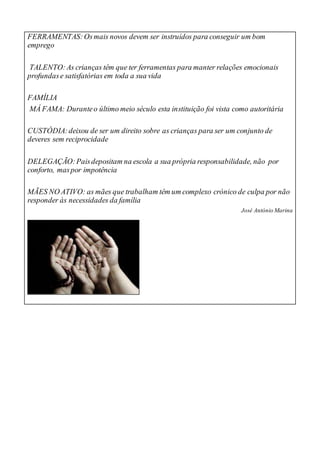 FERRAMENTAS:Osmais novos devem ser instruídos para conseguir um bom
emprego
TALENTO:As crianças têm que ter ferramentas para manter relações emocionais
profundase satisfatórias em toda a sua vida
FAMÍLIA
MÁ FAMA: Duranteo último meio século esta instituição foi vista como autoritária
CUSTÓDIA:deixou de ser um direito sobre as crianças para ser um conjunto de
deveres sem reciprocidade
DELEGAÇÃO:Paisdepositam na escola a sua própria responsabilidade, não por
conforto, maspor impotência
MÃES NO ATIVO: as mães que trabalham têm um complexo crónico de culpa por não
responder às necessidades da família
José António Marina
 