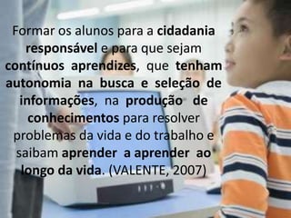 Formar os alunos para a cidadania
responsável e para que sejam
contínuos aprendizes, que tenham
autonomia na busca e seleção de
informações, na produção de
conhecimentos para resolver
problemas da vida e do trabalho e
saibam aprender a aprender ao
longo da vida. (VALENTE, 2007)
 