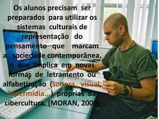Os alunos precisam ser
preparados para utilizar os
sistemas culturais de
representação do
pensamento que marcam
a sociedade contemporânea,
o que implica em novas
formas de letramento ou
alfabetização (sonora, visual,
hipermídia...) próprias da
cibercultura. (MORAN, 2000)
 