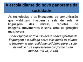 A escola diante do novo panorama da
sociedade
As tecnologias e as linguagens de comunicação
que viabilizam invadem a sala de aula. A
linguagem das mídias, repletas de
imagens, movimentos e sons, atrai as gerações
mais jovens.
Criar espaços para o uso dessas novas formas de
linguagem e o diálogo entre elas ajuda os alunos
a trazerem a sua realidade cotidiana para a sala
de aula e a se expressarem conforme o seu
mundo. (SILVA, 2000)
 