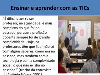 Ensinar e aprender com as TICs
“É difícil dizer se ser
professor, na atualidade, é mais
complexo do que foi no
passado, porque a profissão
docente sempre foi de grande
complexidade. Hoje, os
professores têm que lidar não só
com alguns saberes, como era no
passado, mas também com a
tecnologia e com a complexidade
social, o que não existia no
passado.” (trecho da entrevista
 