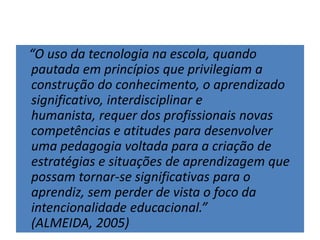 “O uso da tecnologia na escola, quando
pautada em princípios que privilegiam a
construção do conhecimento, o aprendizado
significativo, interdisciplinar e
humanista, requer dos profissionais novas
competências e atitudes para desenvolver
uma pedagogia voltada para a criação de
estratégias e situações de aprendizagem que
possam tornar-se significativas para o
aprendiz, sem perder de vista o foco da
intencionalidade educacional.”
(ALMEIDA, 2005)
 