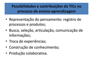 Possibilidades e contribuições da TICs no
processo de ensino-aprendizagem
• Representação do pensamento: registro de
processos e produtos;
• Busca, seleção, articulação, comunicação de
informações;
• Troca de experiências;
• Construção de conhecimento;
• Produção colaborativa.
 