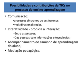 Possibilidades e contribuições da TICs no
processo de ensino-aprendizagem
• Comunicação:
•processos síncronos ou assíncronos;
•multidirecional: redes.
• Interatividade - propicia a interação:
•Entre as pessoas;
•Das pessoas com informações e tecnologias;
• Acompanhamento do caminho de aprendizagem
do aluno;
• Mediação pedagógica.
 