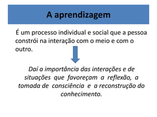 A aprendizagem
É um processo individual e social que a pessoa
constrói na interação com o meio e com o
outro.
Daí a importância das interações e de
situações que favoreçam a reflexão, a
tomada de consciência e a reconstrução do
conhecimento.
 