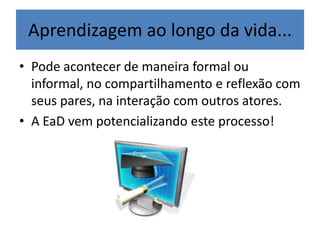 Aprendizagem ao longo da vida...
• Pode acontecer de maneira formal ou
informal, no compartilhamento e reflexão com
seus pares, na interação com outros atores.
• A EaD vem potencializando este processo!
 