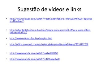 Sugestão de vídeos e links
• http://www.youtube.com/watch?v=zEECIq2d4Pg&p=1747D5C0AA69C2FF&playne
xt=1&index=2
• http://olhardigital.uol.com.br/video/google-docs-microsoft-office-e-open-office-
lado-a-lado/9510
• http://www.cultura.ufpa.br/dicas/ind.htm
• http://office.microsoft.com/pt-br/templates/results.aspx?ctags=CT010117262
• http://www.youtube.com/watch?v=kJVeIbZ07VI
• http://www.youtube.com/watch?v=1iDhagwKvp0
 