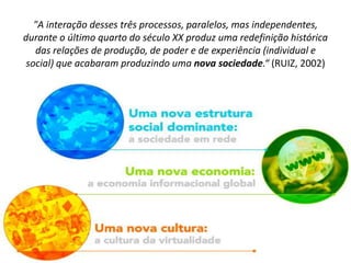 "A interação desses três processos, paralelos, mas independentes,
durante o último quarto do século XX produz uma redefinição histórica
das relações de produção, de poder e de experiência (individual e
social) que acabaram produzindo uma nova sociedade.“ (RUIZ, 2002)
 