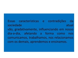 Essas características e contradições da
sociedade atual
vão, gradativamente, influenciando em nosso
dia-a-dia, afetando a forma como nos
comunicamos, trabalhamos, nos relacionamos
com os demais, aprendemos e ensinamos.
 
