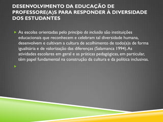 DESENVOLVIMENTO DA EDUCAÇÃO DE
PROFESSORE(A)S PARA RESPONDER À DIVERSIDADE
DOS ESTUDANTES

 As escolas orientadas pelo princípio da inclusão são instituições
    educacionais que reconhecem e celebram tal diversidade humana,
    desenvolvem e cultivam a cultura de acolhimento de todo(a)s de forma
    igualitária e de valorização das diferenças (Salamanca 1994). As
    atividades escolares em geral e as práticas pedagógicas, em particular,
    têm papel fundamental na construção da cultura e da política inclusivas.

 