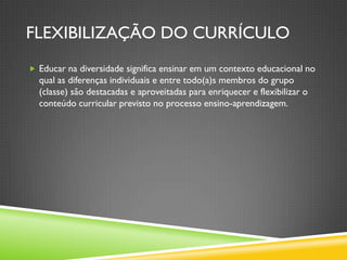 FLEXIBILIZAÇÃO DO CURRÍCULO
 Educar na diversidade significa ensinar em um contexto educacional no
  qual as diferenças individuais e entre todo(a)s membros do grupo
  (classe) são destacadas e aproveitadas para enriquecer e flexibilizar o
  conteúdo curricular previsto no processo ensino-aprendizagem.
 