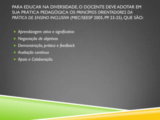 PARA EDUCAR NA DIVERSIDADE, O DOCENTE DEVE ADOTAR EM
SUA PRÁTICA PEDAGÓGICA OS PRINCÍPIOS ORIENTADORES DA
PRÁTICA DE ENSINO INCLUSIVA (MEC/SEESP 2005, PP. 23-25), QUE SÃO:


 Aprendizagem ativa e significativa
 Negociação de objetivos
 Demonstração, prática e feedback
 Avaliação contínua
 Apoio e Colaboração.
 