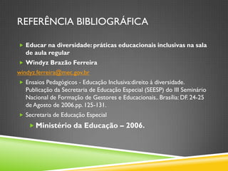 REFERÊNCIA BIBLIOGRÁFICA

 Educar na diversidade: práticas educacionais inclusivas na sala
   de aula regular
 Windyz Brazão Ferreira
windyz.ferreira@mec.gov.br
 Ensaios Pedagógicos - Educação Inclusiva:direito à diversidade.
   Publicação da Secretaria de Educação Especial (SEESP) do III Seminário
   Nacional de Formação de Gestores e Educacionais.. Brasília: DF. 24-25
   de Agosto de 2006.pp. 125-131.
 Secretaria de Educação Especial

     Ministério da Educação – 2006.
 